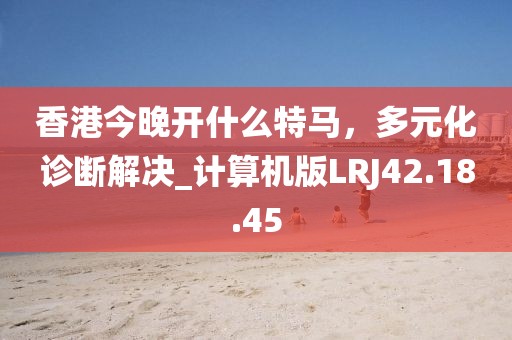 香港今晚开什么特马，多元化诊断解决_计算机版LRJ42.18.45