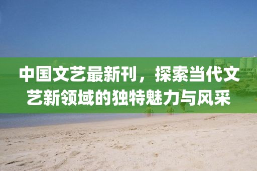 中国文艺最新刊，探索当代文艺新领域的独特魅力与风采
