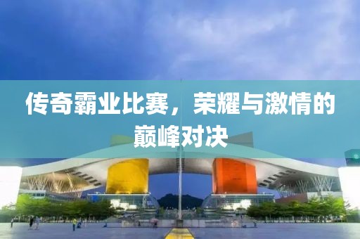 传奇霸业比赛，荣耀与激情的巅峰对决