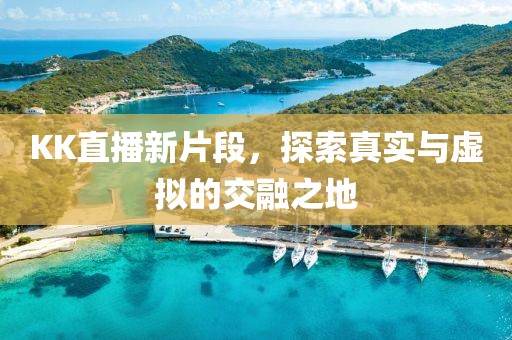 KK直播新片段，探索真实与虚拟的交融之地