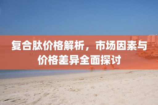 复合肽价格解析，市场因素与价格差异全面探讨
