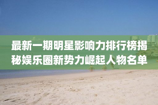 最新一期明星影响力排行榜揭秘娱乐圈新势力崛起人物名单