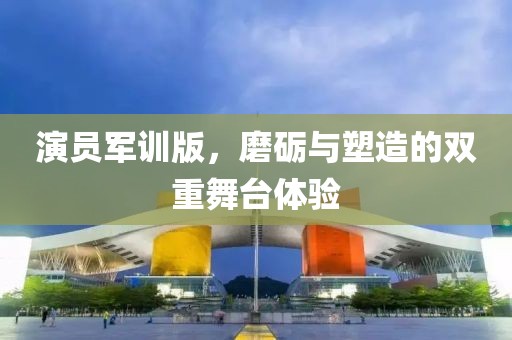 演员军训版，磨砺与塑造的双重舞台体验