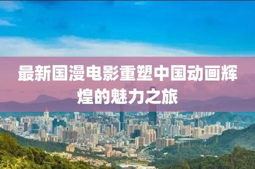 最新国漫电影重塑中国动画辉煌的魅力之旅