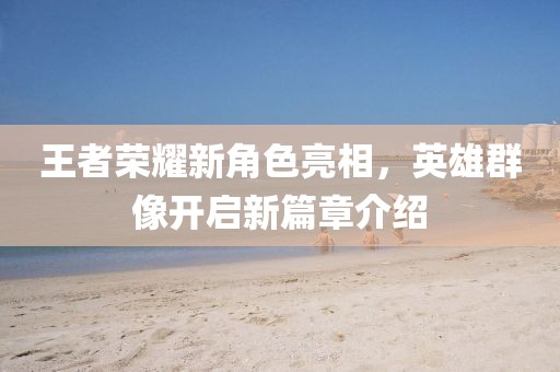 王者荣耀新角色亮相，英雄群像开启新篇章介绍