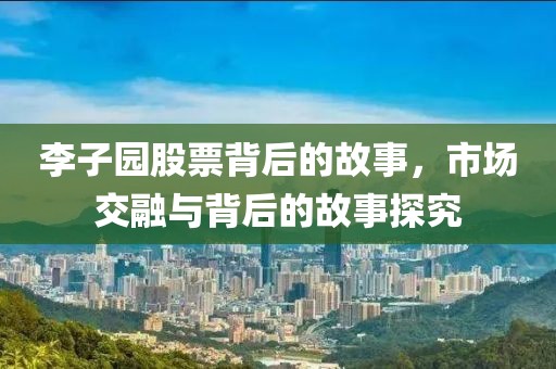 李子园股票背后的故事，市场交融与背后的故事探究