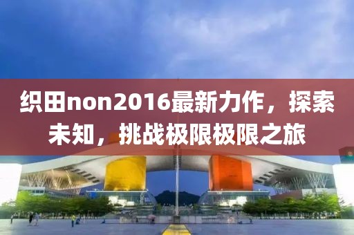 织田non2016最新力作，探索未知，挑战极限极限之旅