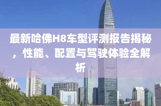 最新哈佛H8车型评测报告揭秘，性能、配置与驾驶体验全解析