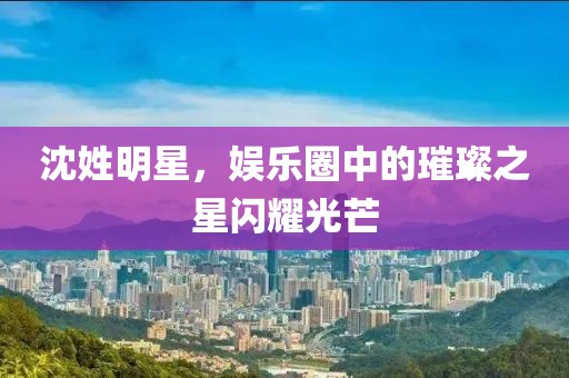 沈姓明星，娱乐圈中的璀璨之星闪耀光芒