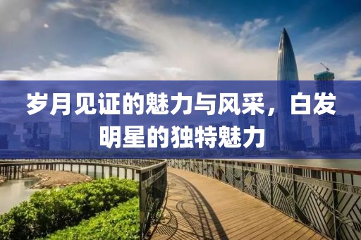 岁月见证的魅力与风采，白发明星的独特魅力