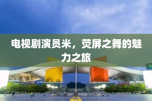 电视剧演员米，荧屏之舞的魅力之旅