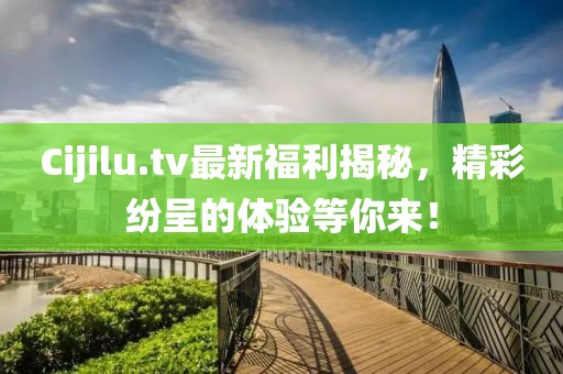 Cijilu.tv最新福利揭秘，精彩纷呈的体验等你来！