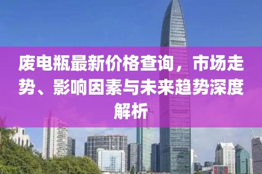 废电瓶最新价格查询，市场走势、影响因素与未来趋势深度解析