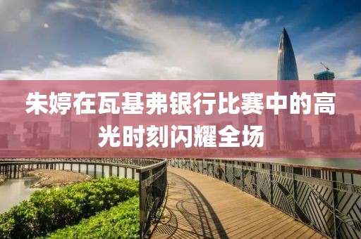 朱婷在瓦基弗银行比赛中的高光时刻闪耀全场