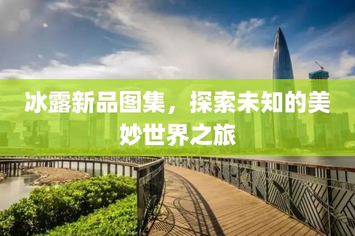 冰露新品图集，探索未知的美妙世界之旅