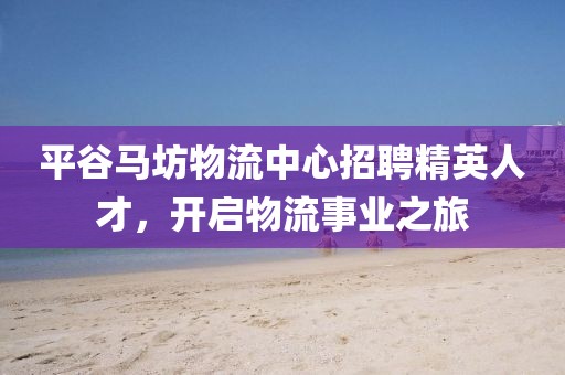 平谷马坊物流中心招聘精英人才，开启物流事业之旅