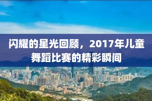 闪耀的星光回顾，2017年儿童舞蹈比赛的精彩瞬间