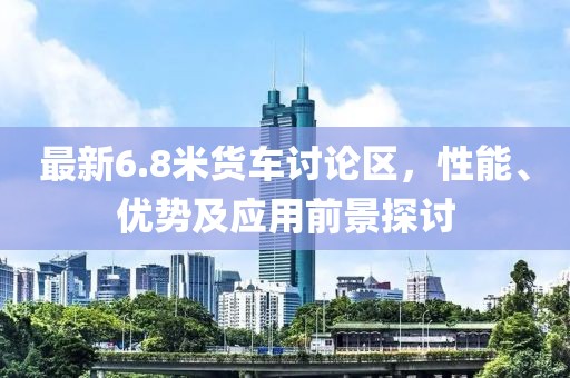 最新6.8米货车讨论区，性能、优势及应用前景探讨