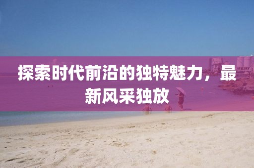 探索时代前沿的独特魅力，最新风采独放
