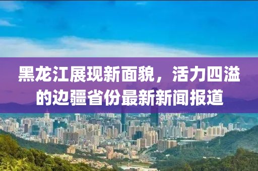 黑龙江展现新面貌，活力四溢的边疆省份最新新闻报道