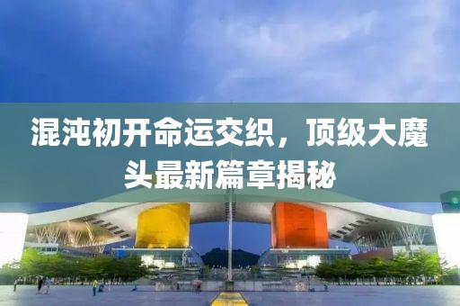 混沌初开命运交织，顶级大魔头最新篇章揭秘
