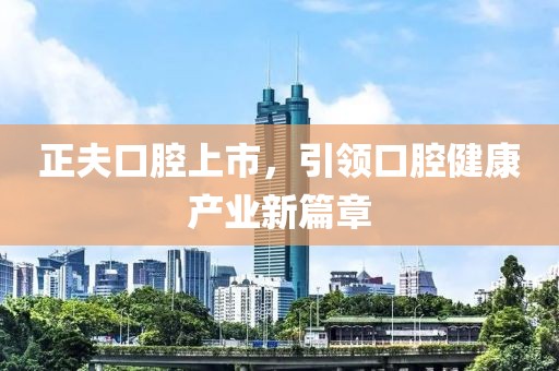 正夫口腔上市，引领口腔健康产业新篇章