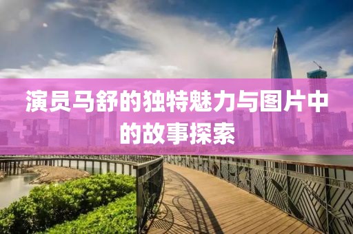 演员马舒的独特魅力与图片中的故事探索
