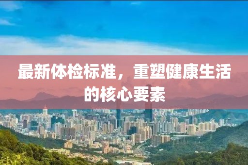 最新体检标准，重塑健康生活的核心要素