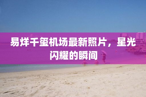 易烊千玺机场最新照片，星光闪耀的瞬间