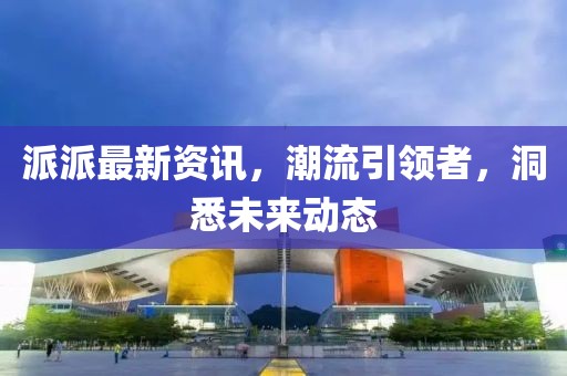 派派最新资讯，潮流引领者，洞悉未来动态