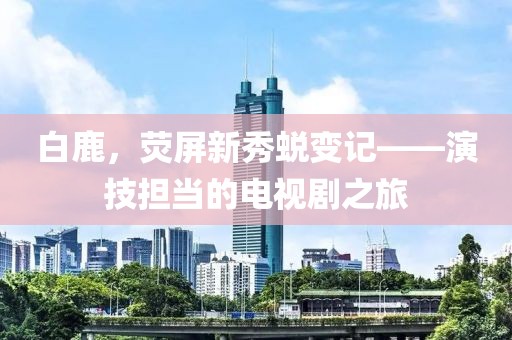 白鹿，荧屏新秀蜕变记——演技担当的电视剧之旅