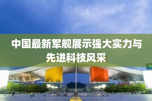 中国最新军舰展示强大实力与先进科技风采