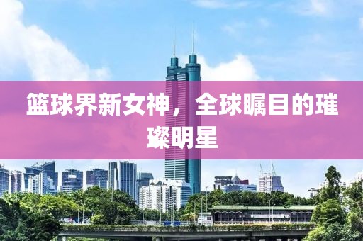 篮球界新女神，全球瞩目的璀璨明星