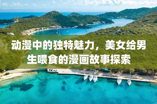 动漫中的独特魅力，美女给男生喂食的漫画故事探索