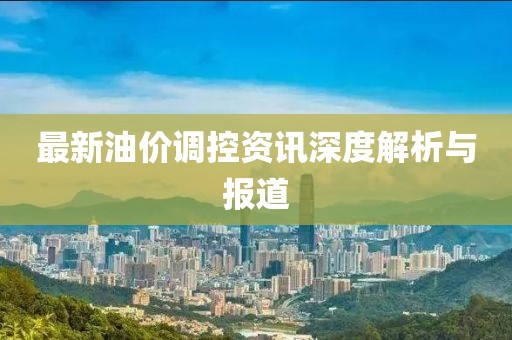 最新油价调控资讯深度解析与报道