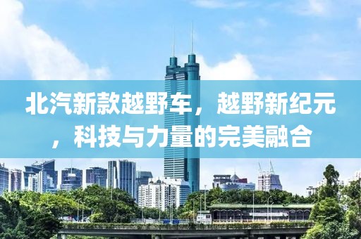 北汽新款越野车，越野新纪元，科技与力量的完美融合