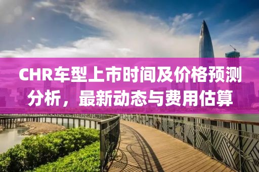 CHR车型上市时间及价格预测分析，最新动态与费用估算