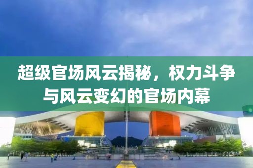 超级官场风云揭秘，权力斗争与风云变幻的官场内幕