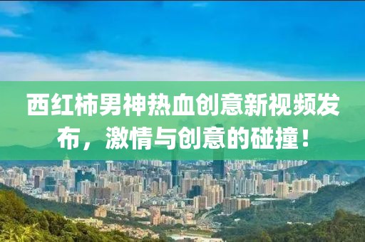 西红柿男神热血创意新视频发布，激情与创意的碰撞！