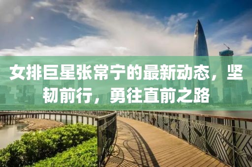 女排巨星张常宁的最新动态，坚韧前行，勇往直前之路