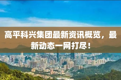 高平科兴集团最新资讯概览，最新动态一网打尽！