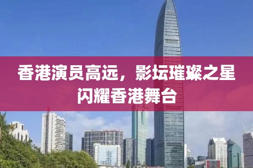 香港演员高远，影坛璀璨之星闪耀香港舞台