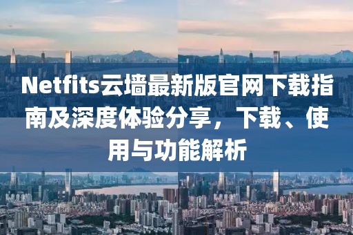 Netfits云墙最新版官网下载指南及深度体验分享，下载、使用与功能解析
