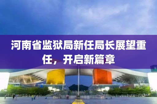 河南省监狱局新任局长展望重任，开启新篇章