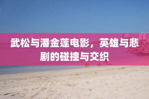 武松与潘金莲电影，英雄与悲剧的碰撞与交织