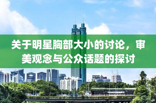 关于明星胸部大小的讨论，审美观念与公众话题的探讨