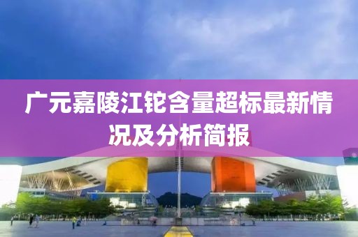 广元嘉陵江铊含量超标最新情况及分析简报