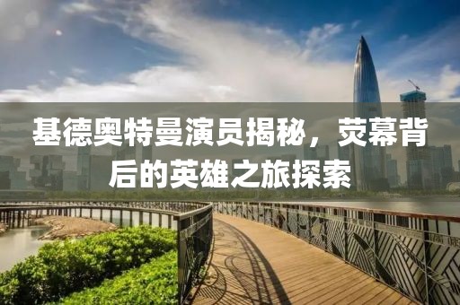 基德奥特曼演员揭秘，荧幕背后的英雄之旅探索