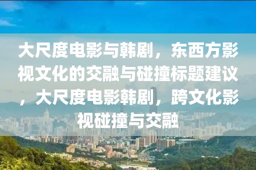 大尺度电影与韩剧，东西方影视文化的交融与碰撞标题建议，大尺度电影韩剧，跨文化影视碰撞与交融
