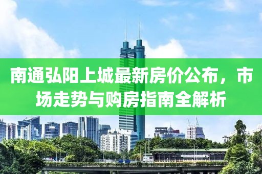南通弘阳上城最新房价公布，市场走势与购房指南全解析